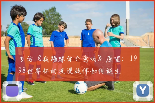 专访《我踢球你介意吗》原唱:1998世界杯的浪漫旋律如何诞生