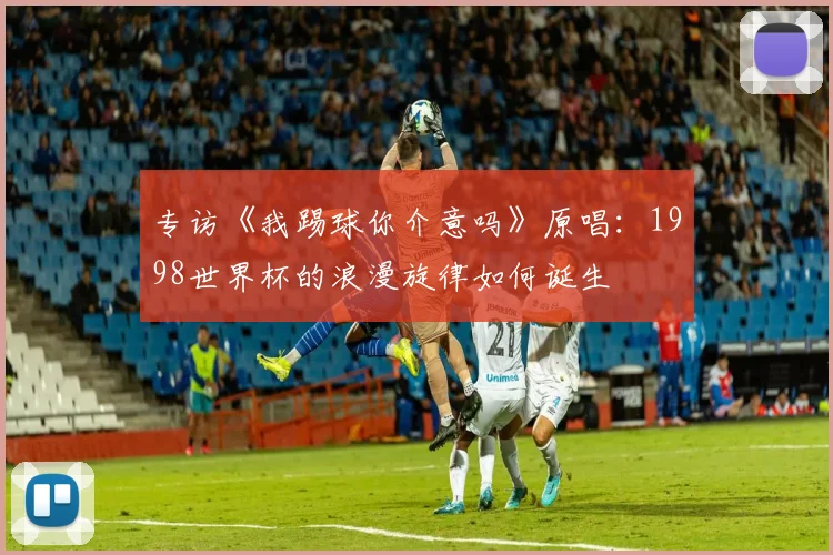 专访《我踢球你介意吗》原唱：1998世界杯的浪漫旋律如何诞生