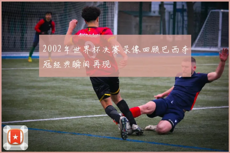 2002年世界杯决赛录像回顾巴西夺冠经典瞬间再现