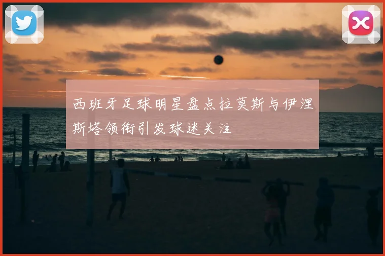西班牙足球明星盘点拉莫斯与伊涅斯塔领衔引发球迷关注