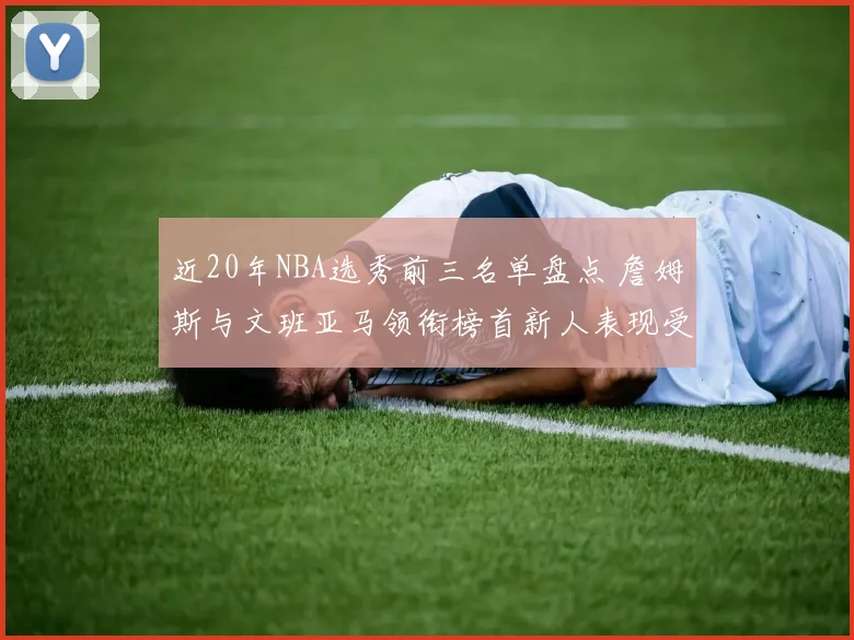 近20年NBA选秀前三名单盘点 詹姆斯与文班亚马领衔榜首新人表现受关注