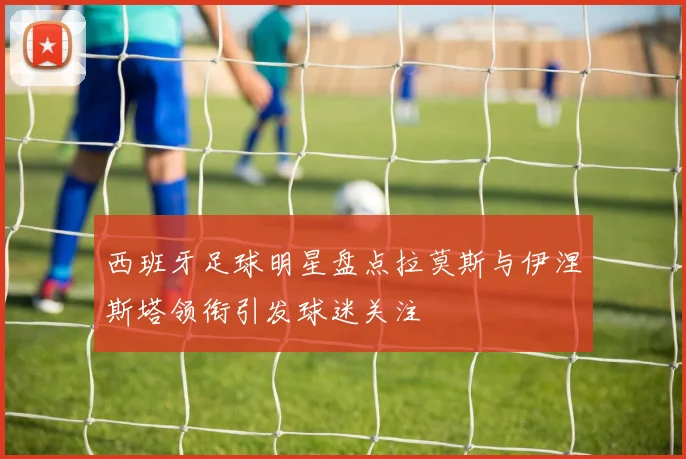 西班牙足球明星盘点拉莫斯与伊涅斯塔领衔引发球迷关注