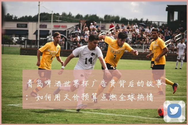青岛啤酒世界杯广告费背后的故事：如何用天价预算点燃全球热情
