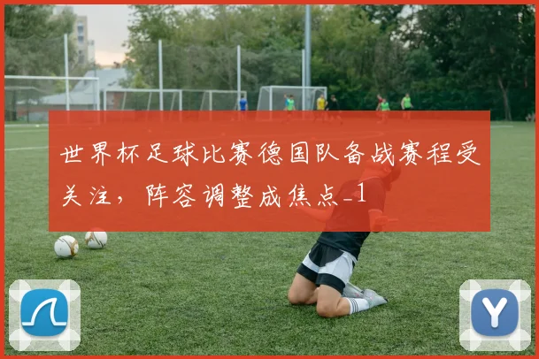 世界杯足球比赛德国队备战赛程受关注，阵容调整成焦点_1